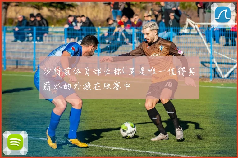沙特前体育部长称C罗是唯一值得其薪水的外援在联赛中