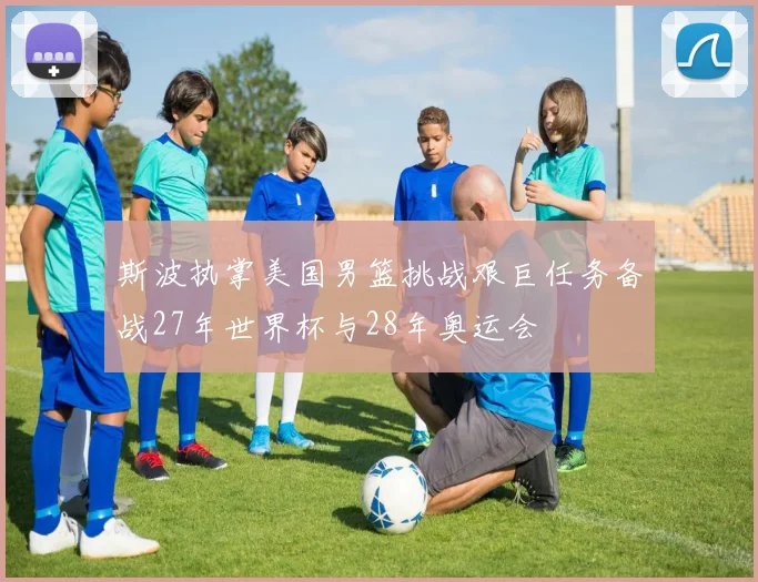 斯波执掌美国男篮挑战艰巨任务备战27年世界杯与28年奥运会