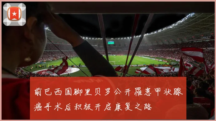 前巴西国脚里贝罗公开罹患甲状腺癌手术后积极开启康复之路