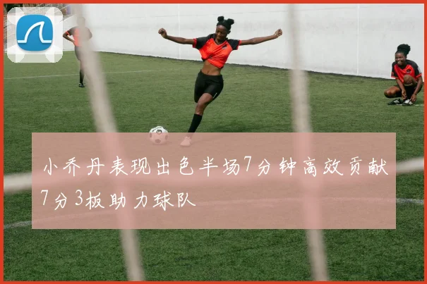 小乔丹表现出色半场7分钟高效贡献7分3板助力球队