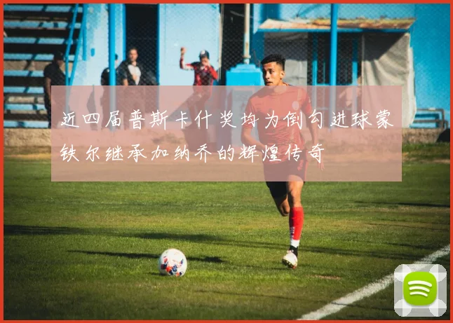 近四届普斯卡什奖均为倒勾进球蒙铁尔继承加纳乔的辉煌传奇