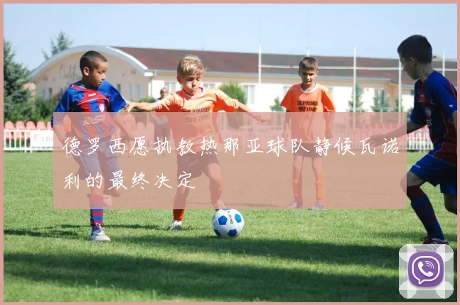 德罗西愿执教热那亚球队静候瓦诺利的最终决定