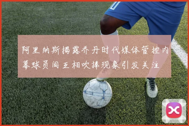 阿里纳斯揭露乔丹时代媒体管控内幕球员间互相吹捧现象引发关注