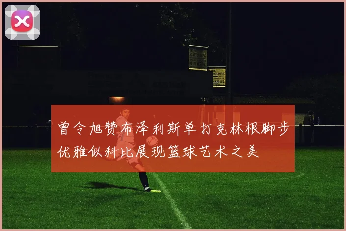 曾令旭赞布泽利斯单打克林根脚步优雅似科比展现篮球艺术之美