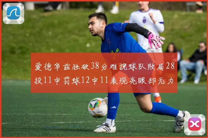 爱德华兹独砍38分难挽球队败局28投11中罚球12中11表现亮眼却无力回天