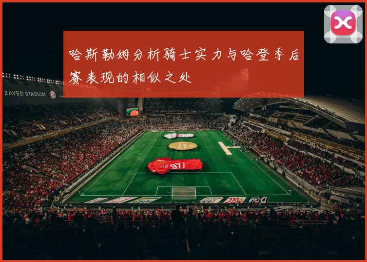 哈斯勒姆分析骑士实力与哈登季后赛表现的相似之处