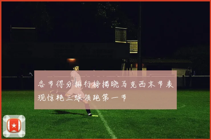 各节得分排行榜揭晓马克西末节表现惊艳三球领跑第一节