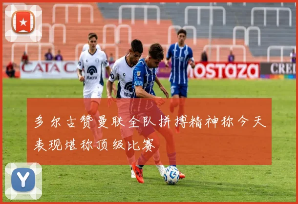 多尔古赞曼联全队拼搏精神称今天表现堪称顶级比赛