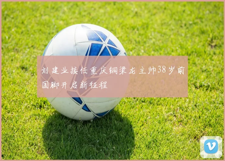 刘建业接任重庆铜梁龙主帅38岁前国脚开启新征程