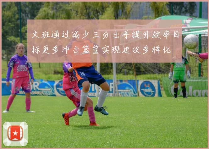 文班通过减少三分出手提升效率目标更多冲击篮筐实现进攻多样化