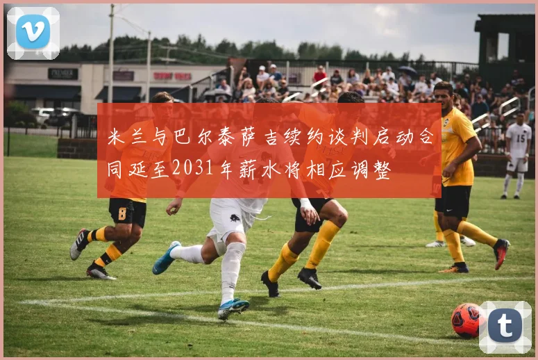 米兰与巴尔泰萨吉续约谈判启动合同延至2031年薪水将相应调整