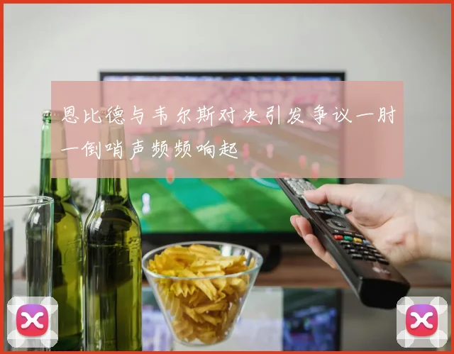 恩比德与韦尔斯对决引发争议一肘一倒哨声频频响起