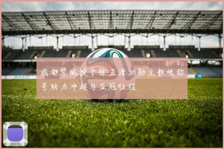 成都蓉城授予徐正源功勋主教练称号助力冲超与亚冠征程