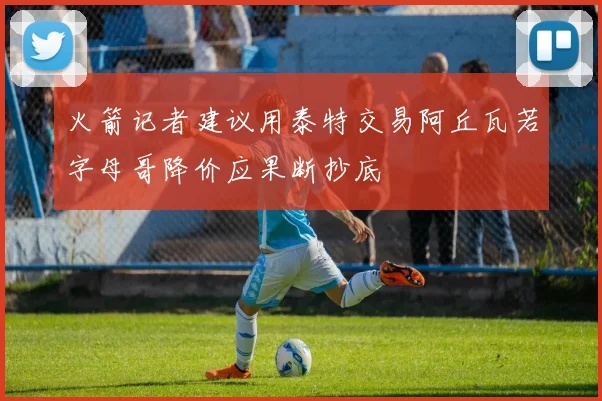 火箭记者建议用泰特交易阿丘瓦若字母哥降价应果断抄底