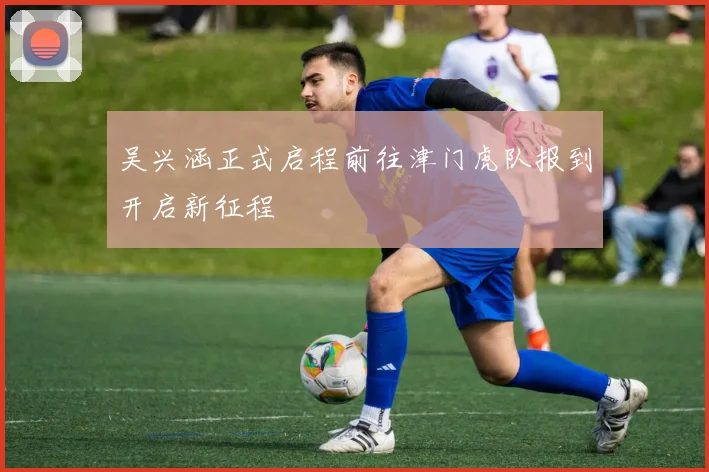 吴兴涵正式启程前往津门虎队报到开启新征程
