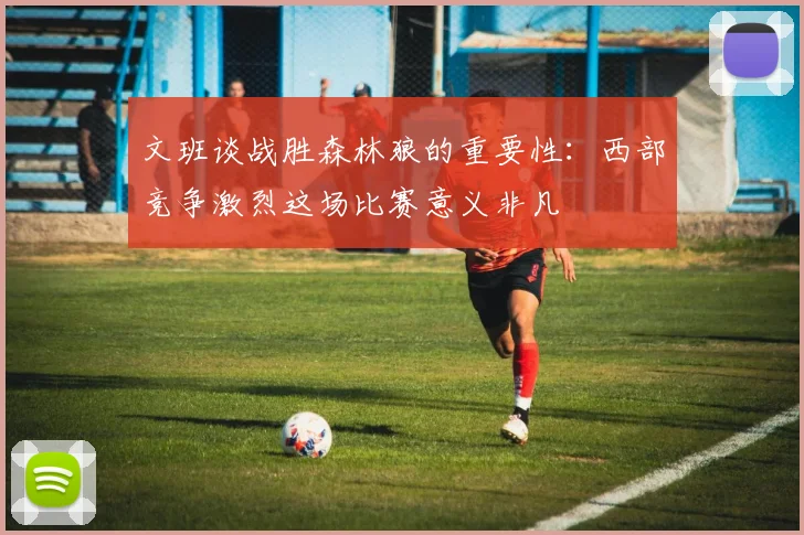 文班谈战胜森林狼的重要性：西部竞争激烈这场比赛意义非凡