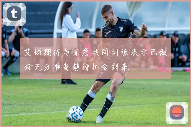 艾顿期待与东詹共同训练表示已做好充分准备静待机会到来