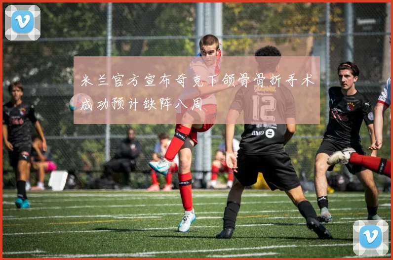 米兰官方宣布奇克下颌骨骨折手术成功预计缺阵八周