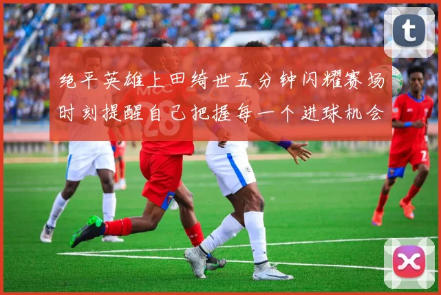 绝平英雄上田绮世五分钟闪耀赛场时刻提醒自己把握每一个进球机会