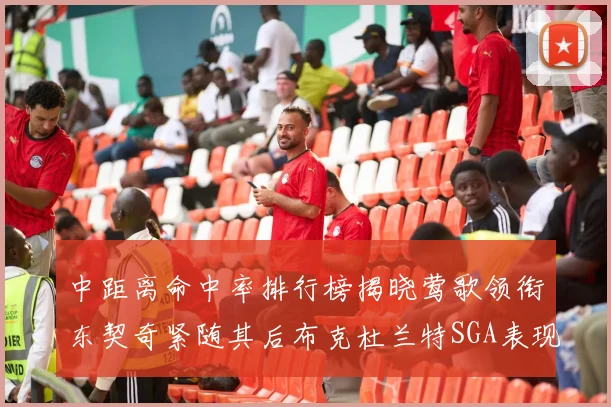 中距离命中率排行榜揭晓莺歌领衔东契奇紧随其后布克杜兰特SGA表现不俗